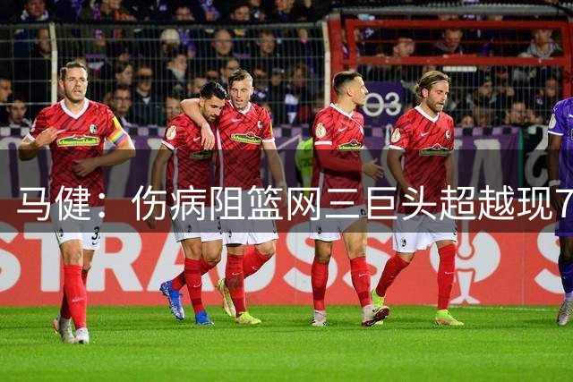 马健：伤病阻篮网三巨头超越现76人天赋